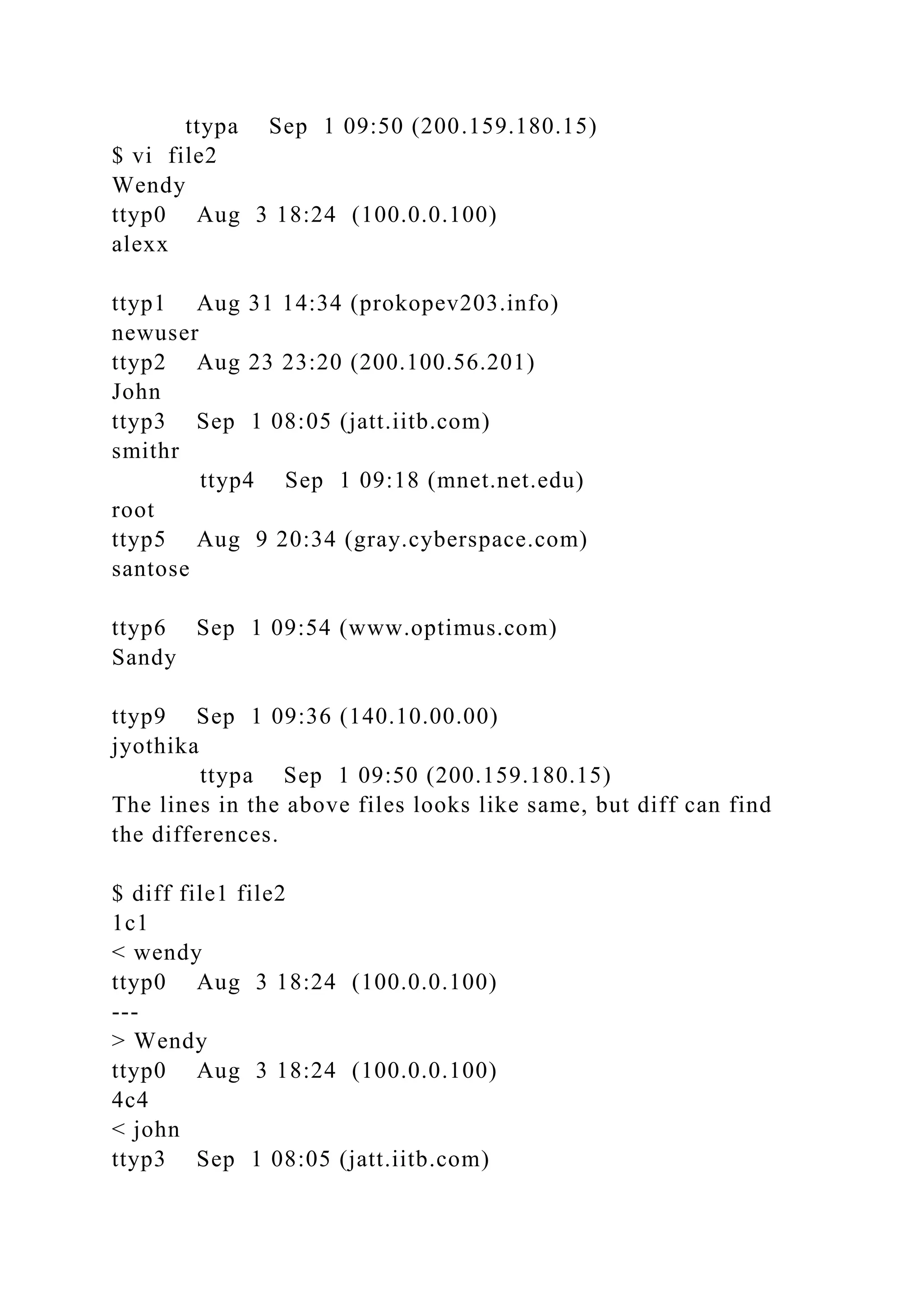 ttypa Sep 1 09:50 (200.159.180.15)
$ vi file2
Wendy
ttyp0 Aug 3 18:24 (100.0.0.100)
alexx
ttyp1 Aug 31 14:34 (prokopev203.info)
newuser
ttyp2 Aug 23 23:20 (200.100.56.201)
John
ttyp3 Sep 1 08:05 (jatt.iitb.com)
smithr
ttyp4 Sep 1 09:18 (mnet.net.edu)
root
ttyp5 Aug 9 20:34 (gray.cyberspace.com)
santose
ttyp6 Sep 1 09:54 (www.optimus.com)
Sandy
ttyp9 Sep 1 09:36 (140.10.00.00)
jyothika
ttypa Sep 1 09:50 (200.159.180.15)
The lines in the above files looks like same, but diff can find
the differences.
$ diff file1 file2
1c1
< wendy
ttyp0 Aug 3 18:24 (100.0.0.100)
---
> Wendy
ttyp0 Aug 3 18:24 (100.0.0.100)
4c4
< john
ttyp3 Sep 1 08:05 (jatt.iitb.com)
 