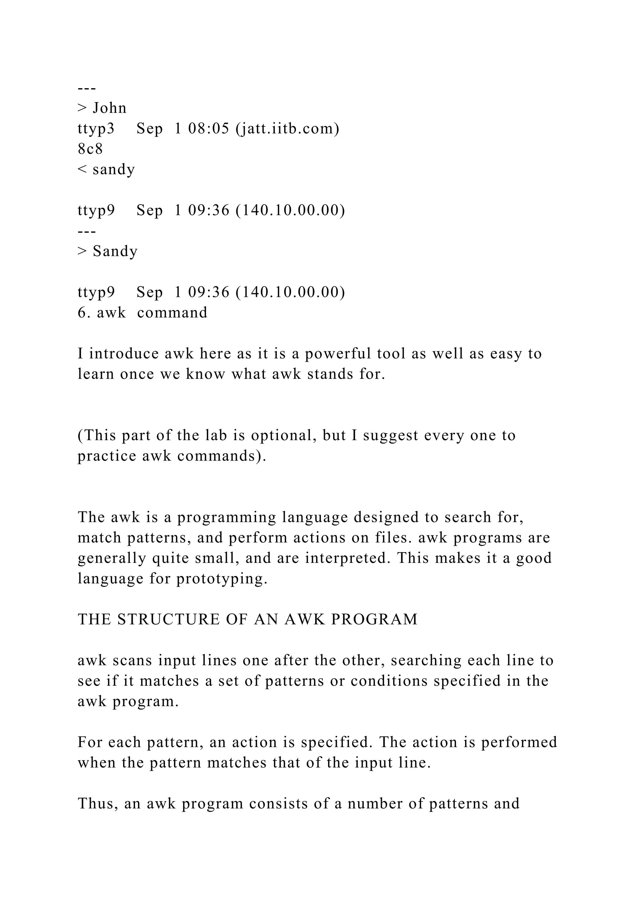 ---
> John
ttyp3 Sep 1 08:05 (jatt.iitb.com)
8c8
< sandy
ttyp9 Sep 1 09:36 (140.10.00.00)
---
> Sandy
ttyp9 Sep 1 09:36 (140.10.00.00)
6. awk command
I introduce awk here as it is a powerful tool as well as easy to
learn once we know what awk stands for.
(This part of the lab is optional, but I suggest every one to
practice awk commands).
The awk is a programming language designed to search for,
match patterns, and perform actions on files. awk programs are
generally quite small, and are interpreted. This makes it a good
language for prototyping.
THE STRUCTURE OF AN AWK PROGRAM
awk scans input lines one after the other, searching each line to
see if it matches a set of patterns or conditions specified in the
awk program.
For each pattern, an action is specified. The action is performed
when the pattern matches that of the input line.
Thus, an awk program consists of a number of patterns and
 