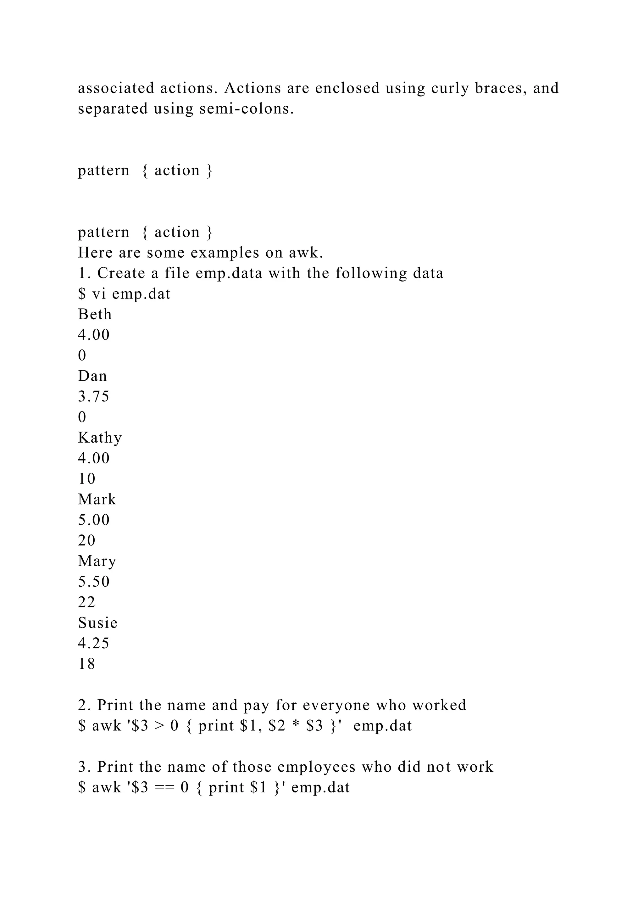 associated actions. Actions are enclosed using curly braces, and
separated using semi-colons.
pattern { action }
pattern { action }
Here are some examples on awk.
1. Create a file emp.data with the following data
$ vi emp.dat
Beth
4.00
0
Dan
3.75
0
Kathy
4.00
10
Mark
5.00
20
Mary
5.50
22
Susie
4.25
18
2. Print the name and pay for everyone who worked
$ awk '$3 > 0 { print $1, $2 * $3 }' emp.dat
3. Print the name of those employees who did not work
$ awk '$3 == 0 { print $1 }' emp.dat
 