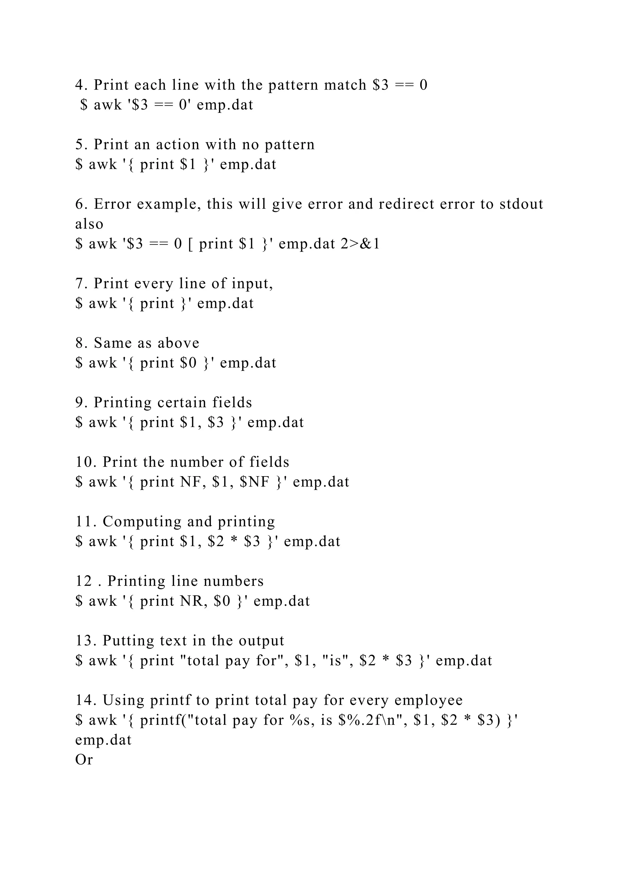 4. Print each line with the pattern match $3 == 0
$ awk '$3 == 0' emp.dat
5. Print an action with no pattern
$ awk '{ print $1 }' emp.dat
6. Error example, this will give error and redirect error to stdout
also
$ awk '$3 == 0 [ print $1 }' emp.dat 2>&1
7. Print every line of input,
$ awk '{ print }' emp.dat
8. Same as above
$ awk '{ print $0 }' emp.dat
9. Printing certain fields
$ awk '{ print $1, $3 }' emp.dat
10. Print the number of fields
$ awk '{ print NF, $1, $NF }' emp.dat
11. Computing and printing
$ awk '{ print $1, $2 * $3 }' emp.dat
12 . Printing line numbers
$ awk '{ print NR, $0 }' emp.dat
13. Putting text in the output
$ awk '{ print "total pay for", $1, "is", $2 * $3 }' emp.dat
14. Using printf to print total pay for every employee
$ awk '{ printf("total pay for %s, is $%.2fn", $1, $2 * $3) }'
emp.dat
Or
 