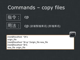 Commands – copy files
指令： cp
用法： cp (欲複製檔案名) (新檔案名)
[root@localhost ~]# ls
origin_file
[root@localhost ~]# cp ~/origin_file new_file
[root@localhost ~]# ls
new_file origin_file

 