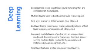 Deep
Learning
Deep learning refers to artificial neural networks that are
composed of many layers.
Multiple layers work to build an improved feature space
First layer learns 1st order features (e.g. edges…)
2nd layer learns higher order features (combinations of first
layer features, combinations of edges, etc.)
In current models layers often learn in an unsupervised
mode and discover general features of the input space –
serving multiple tasks related to the unsupervised
instances (image recognition, etc.)
Final layer features are fed into supervised layer(s).
 