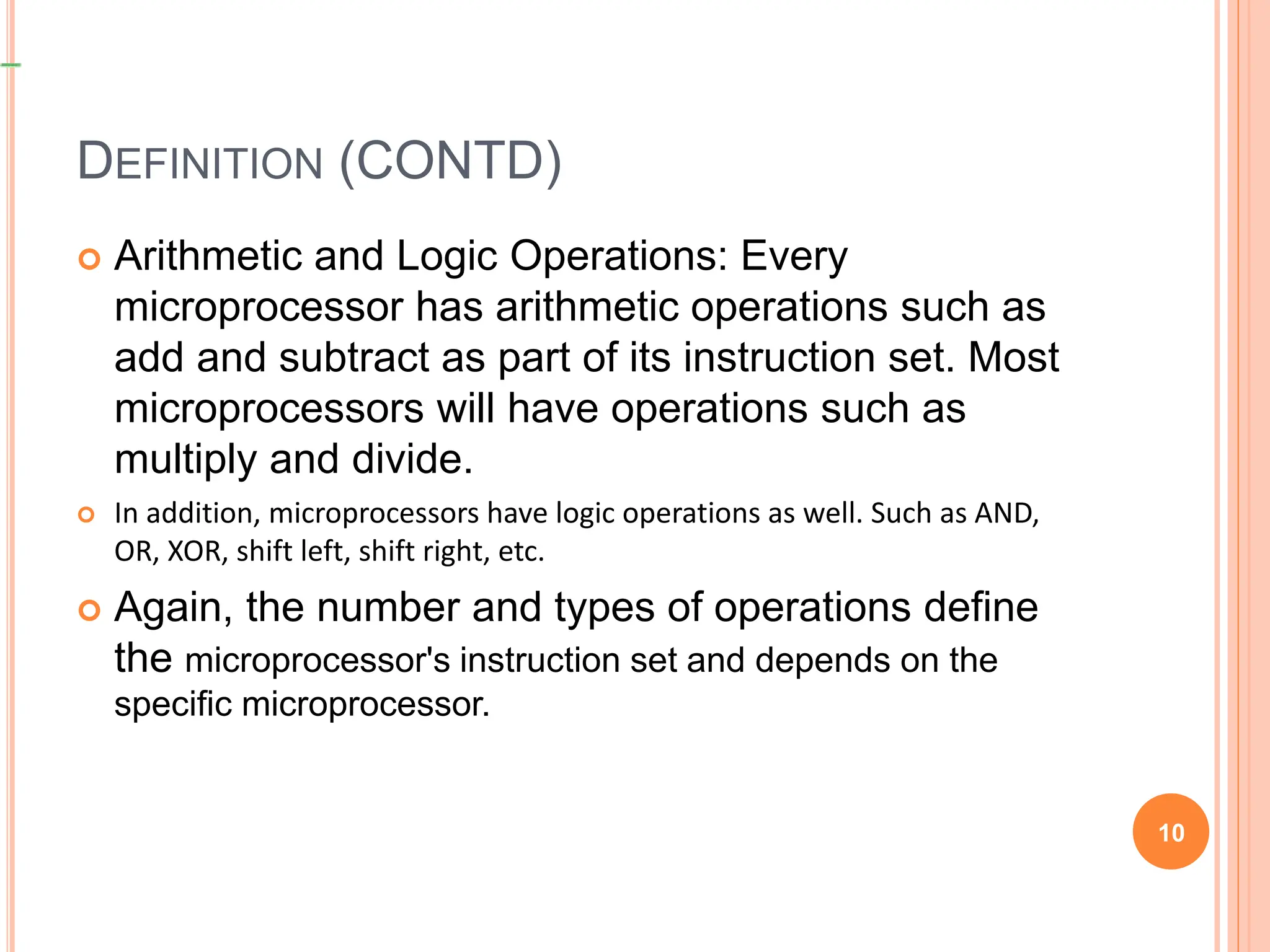 DEFINITION (CONTD)
 Arithmetic and Logic Operations: Every
microprocessor has arithmetic operations such as
add and subtract as part of its instruction set. Most
microprocessors will have operations such as
multiply and divide.
 In addition, microprocessors have logic operations as well. Such as AND,
OR, XOR, shift left, shift right, etc.
 Again, the number and types of operations define
the microprocessor's instruction set and depends on the
specific microprocessor.
10
 
