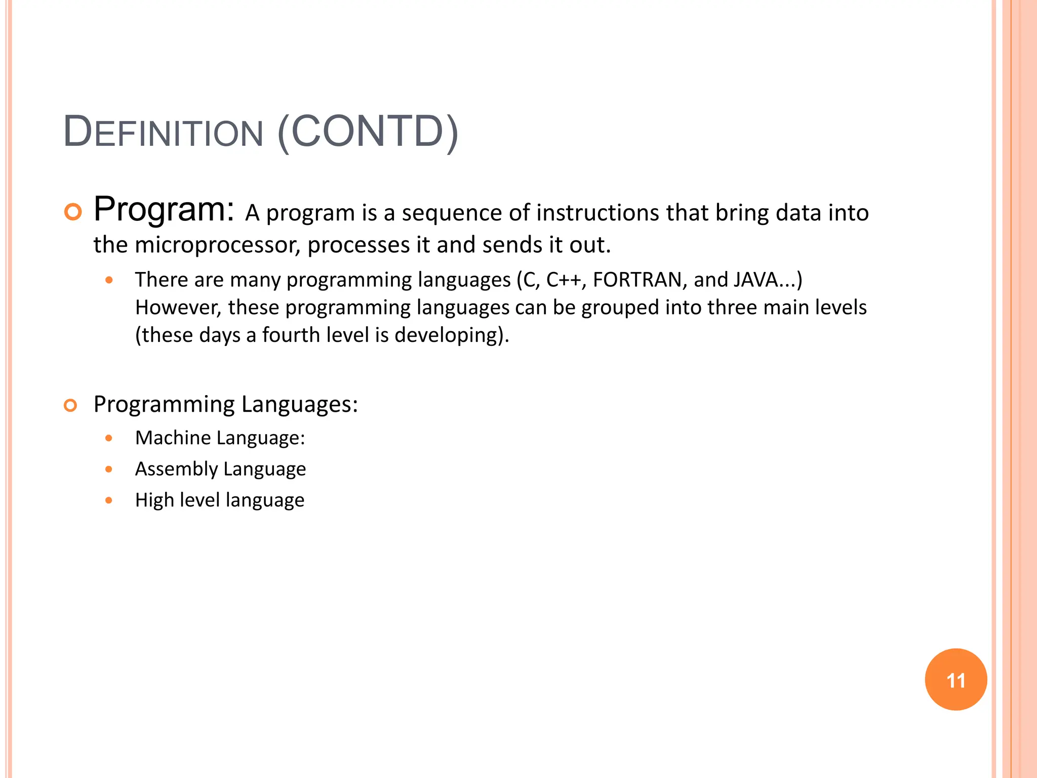 DEFINITION (CONTD)
 Program: A program is a sequence of instructions that bring data into
the microprocessor, processes it and sends it out.
 There are many programming languages (C, C++, FORTRAN, and JAVA...)
However, these programming languages can be grouped into three main levels
(these days a fourth level is developing).
 Programming Languages:
 Machine Language:
 Assembly Language
 High level language
11
 
