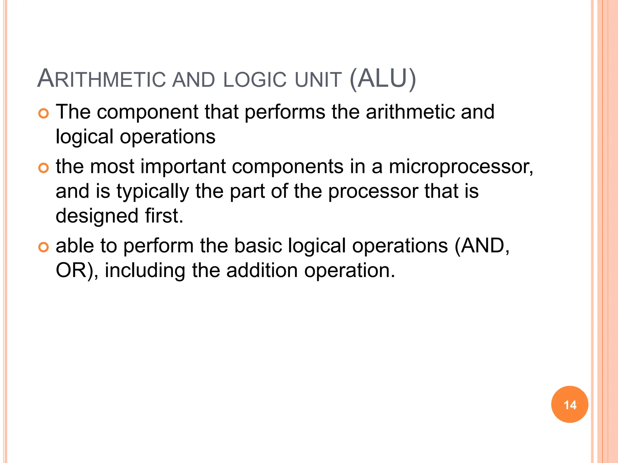 ARITHMETIC AND LOGIC UNIT (ALU)
 The component that performs the arithmetic and
logical operations
 the most important components in a microprocessor,
and is typically the part of the processor that is
designed first.
 able to perform the basic logical operations (AND,
OR), including the addition operation.
14
 