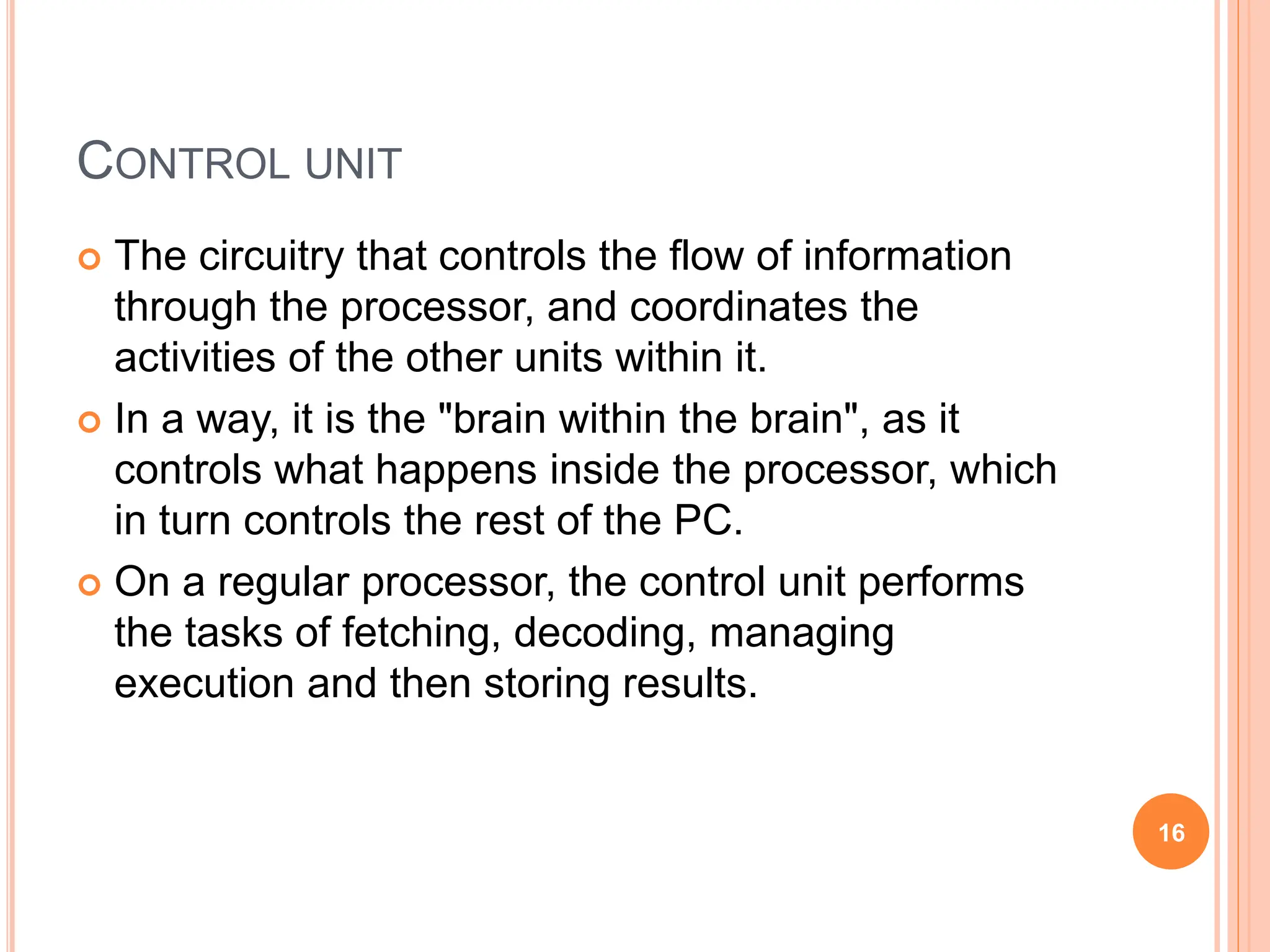 CONTROL UNIT
 The circuitry that controls the flow of information
through the processor, and coordinates the
activities of the other units within it.
 In a way, it is the "brain within the brain", as it
controls what happens inside the processor, which
in turn controls the rest of the PC.
 On a regular processor, the control unit performs
the tasks of fetching, decoding, managing
execution and then storing results.
16
 