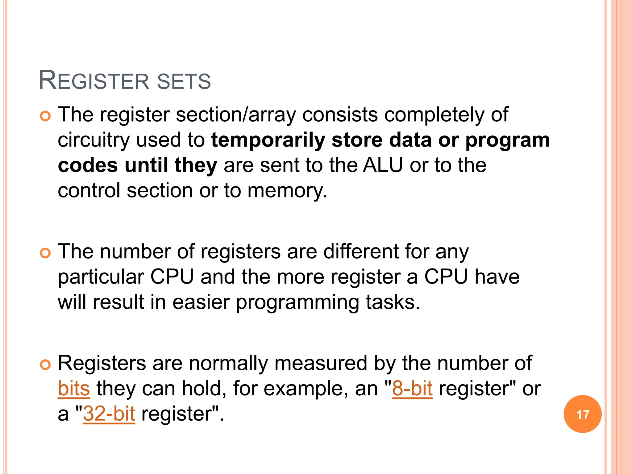 REGISTER SETS
 The register section/array consists completely of
circuitry used to temporarily store data or program
codes until they are sent to the ALU or to the
control section or to memory.
 The number of registers are different for any
particular CPU and the more register a CPU have
will result in easier programming tasks.
 Registers are normally measured by the number of
bits they can hold, for example, an "8-bit register" or
a "32-bit register". 17
 