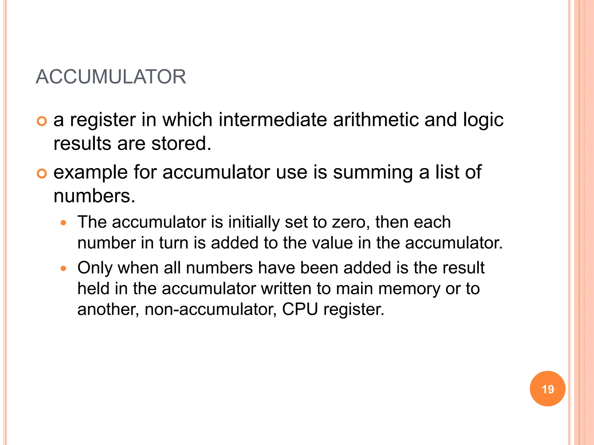 ACCUMULATOR
 a register in which intermediate arithmetic and logic
results are stored.
 example for accumulator use is summing a list of
numbers.
 The accumulator is initially set to zero, then each
number in turn is added to the value in the accumulator.
 Only when all numbers have been added is the result
held in the accumulator written to main memory or to
another, non-accumulator, CPU register.
19
 