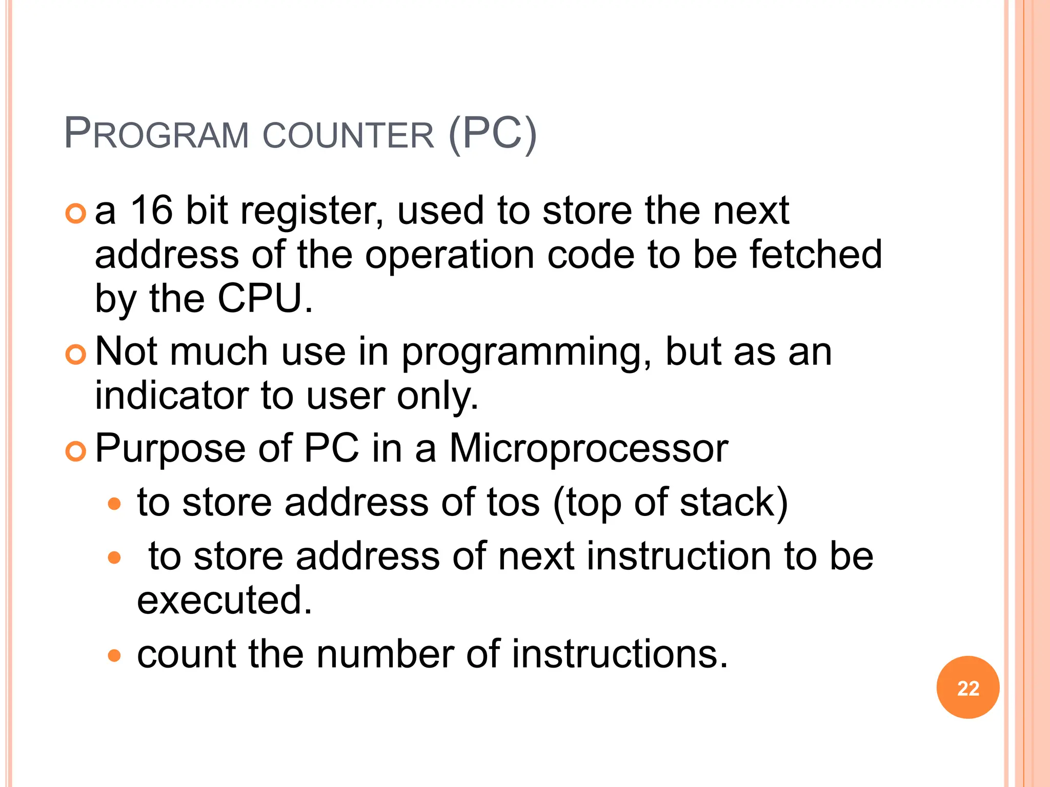 PROGRAM COUNTER (PC)
 a 16 bit register, used to store the next
address of the operation code to be fetched
by the CPU.
 Not much use in programming, but as an
indicator to user only.
 Purpose of PC in a Microprocessor
 to store address of tos (top of stack)
 to store address of next instruction to be
executed.
 count the number of instructions.
22
 