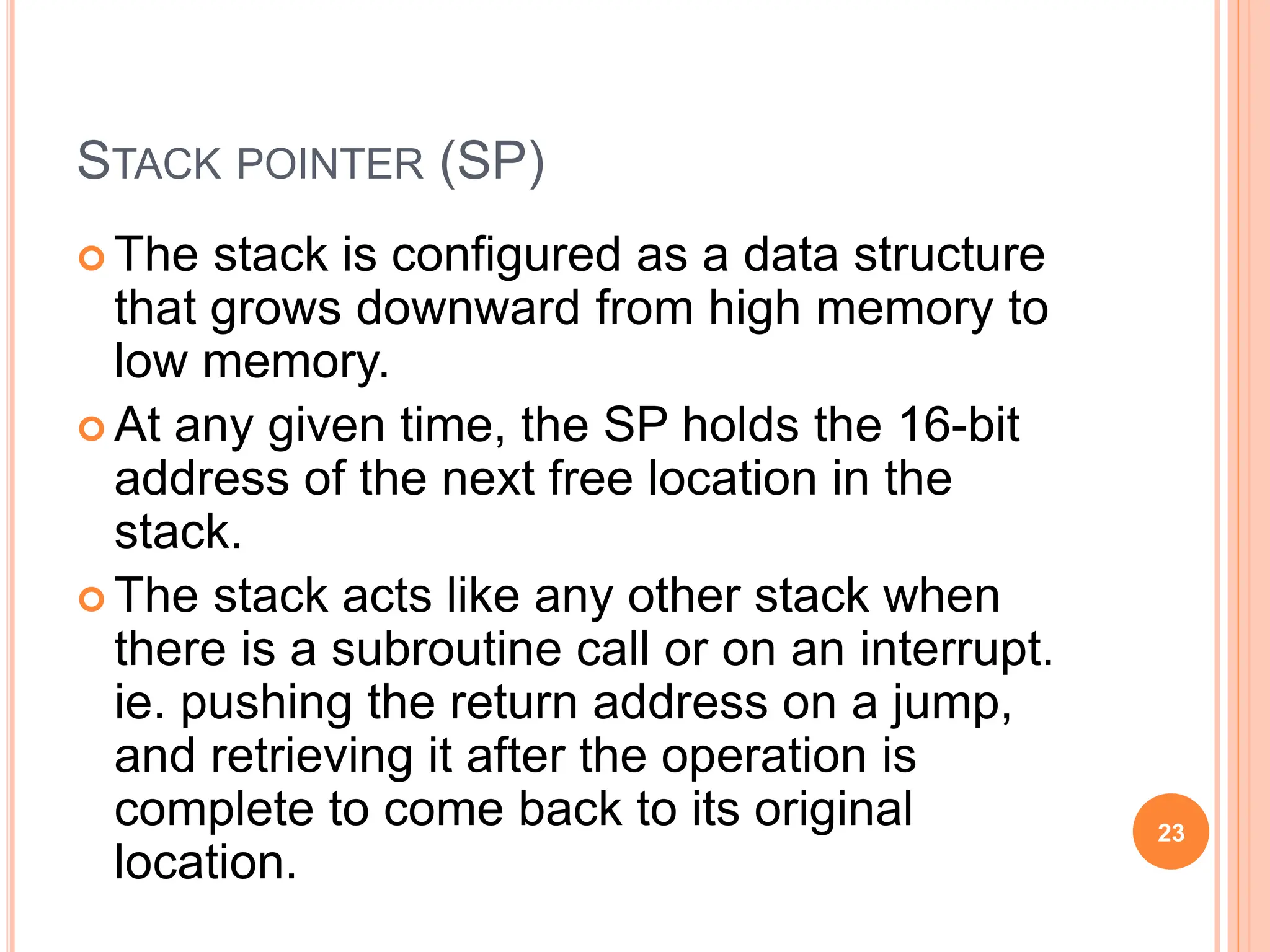 STACK POINTER (SP)
 The stack is configured as a data structure
that grows downward from high memory to
low memory.
 At any given time, the SP holds the 16-bit
address of the next free location in the
stack.
 The stack acts like any other stack when
there is a subroutine call or on an interrupt.
ie. pushing the return address on a jump,
and retrieving it after the operation is
complete to come back to its original
location.
23
 