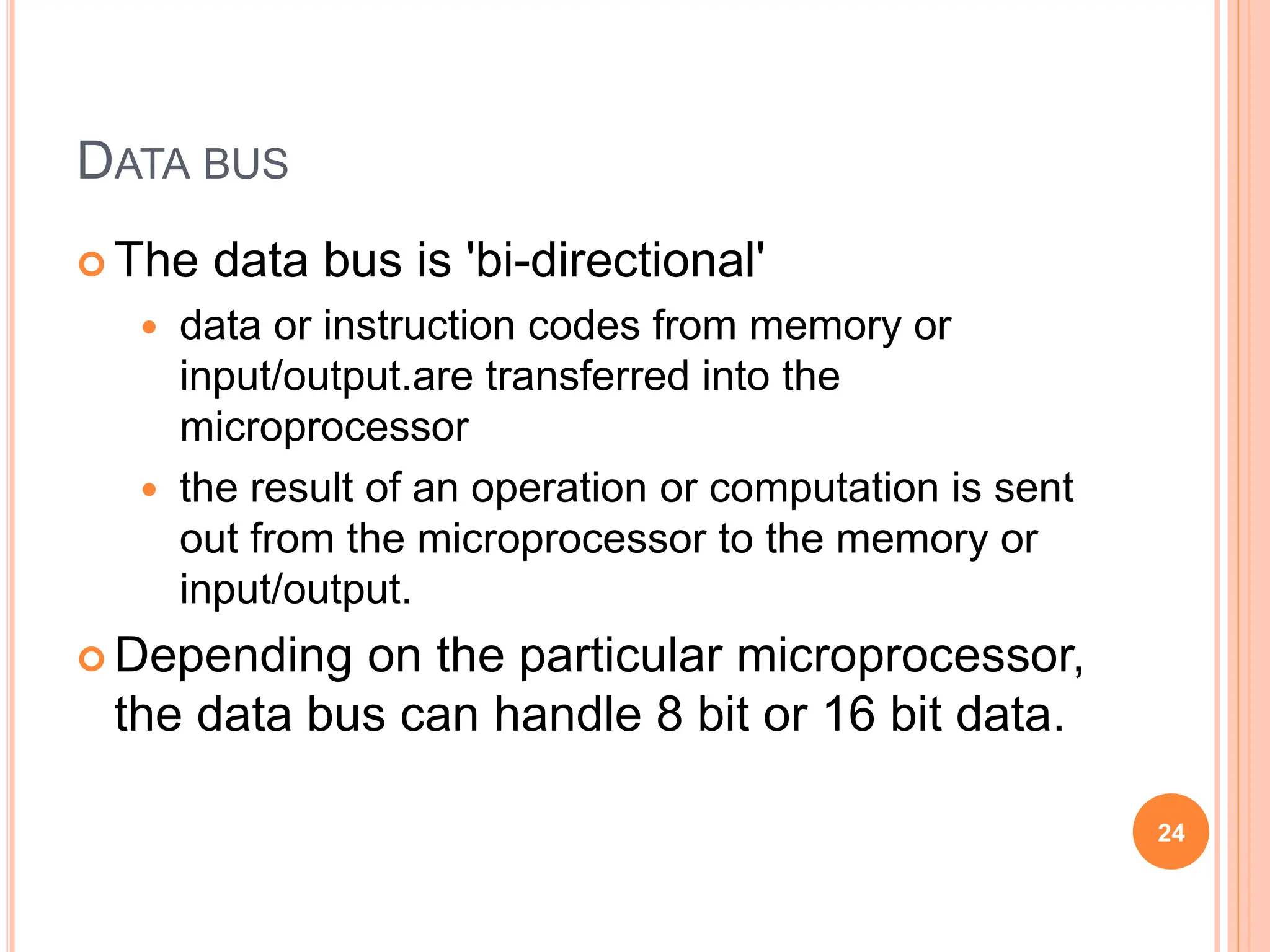 DATA BUS
 The data bus is 'bi-directional'
 data or instruction codes from memory or
input/output.are transferred into the
microprocessor
 the result of an operation or computation is sent
out from the microprocessor to the memory or
input/output.
 Depending on the particular microprocessor,
the data bus can handle 8 bit or 16 bit data.
24
 