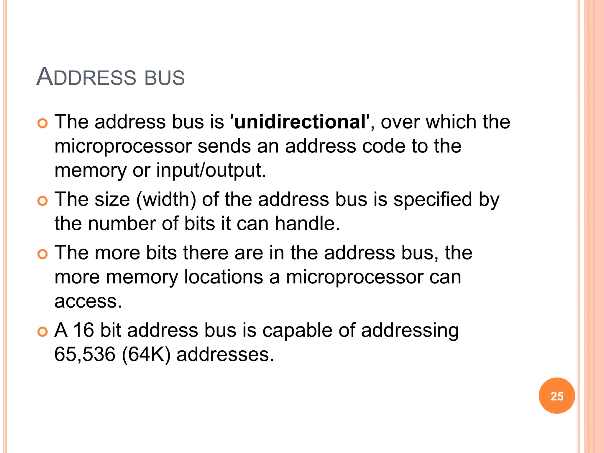 ADDRESS BUS
 The address bus is 'unidirectional', over which the
microprocessor sends an address code to the
memory or input/output.
 The size (width) of the address bus is specified by
the number of bits it can handle.
 The more bits there are in the address bus, the
more memory locations a microprocessor can
access.
 A 16 bit address bus is capable of addressing
65,536 (64K) addresses.
25
 