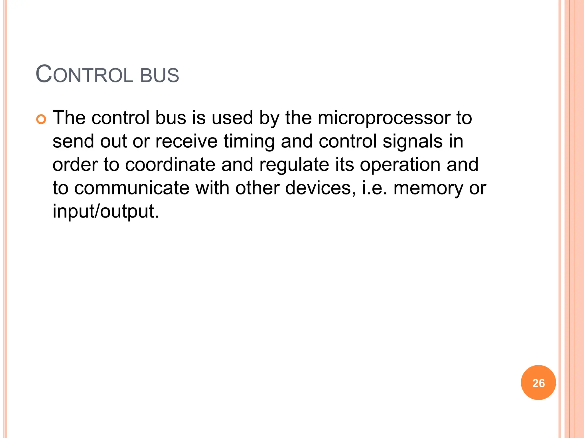 CONTROL BUS
 The control bus is used by the microprocessor to
send out or receive timing and control signals in
order to coordinate and regulate its operation and
to communicate with other devices, i.e. memory or
input/output.
26
 