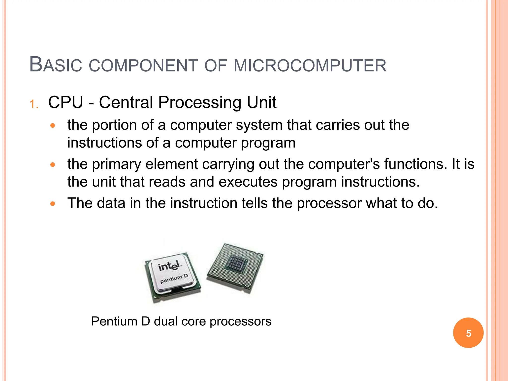 BASIC COMPONENT OF MICROCOMPUTER
1. CPU - Central Processing Unit
 the portion of a computer system that carries out the
instructions of a computer program
 the primary element carrying out the computer's functions. It is
the unit that reads and executes program instructions.
 The data in the instruction tells the processor what to do.
5
Pentium D dual core processors
 