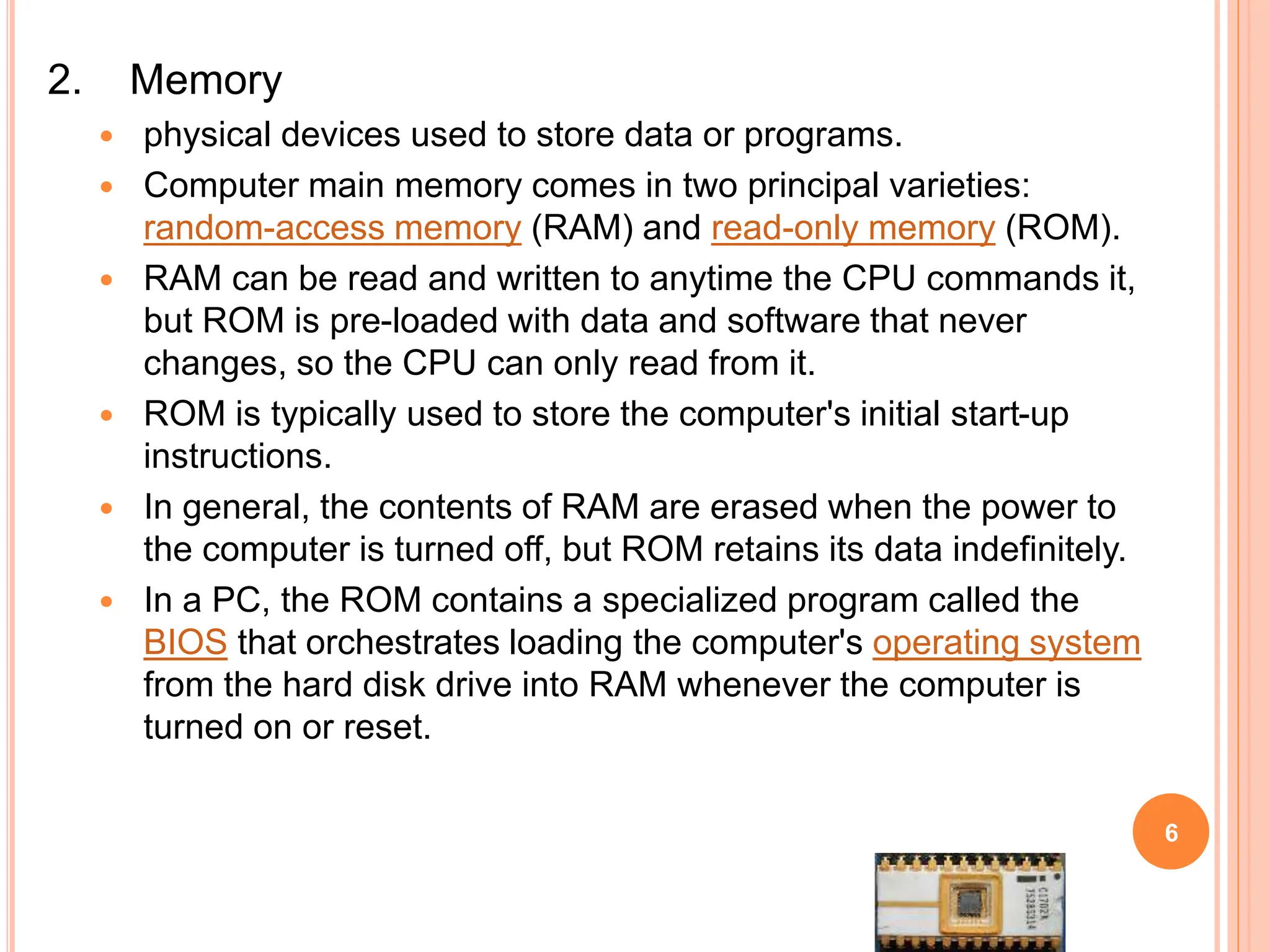2. Memory
 physical devices used to store data or programs.
 Computer main memory comes in two principal varieties:
random-access memory (RAM) and read-only memory (ROM).
 RAM can be read and written to anytime the CPU commands it,
but ROM is pre-loaded with data and software that never
changes, so the CPU can only read from it.
 ROM is typically used to store the computer's initial start-up
instructions.
 In general, the contents of RAM are erased when the power to
the computer is turned off, but ROM retains its data indefinitely.
 In a PC, the ROM contains a specialized program called the
BIOS that orchestrates loading the computer's operating system
from the hard disk drive into RAM whenever the computer is
turned on or reset.
6
 