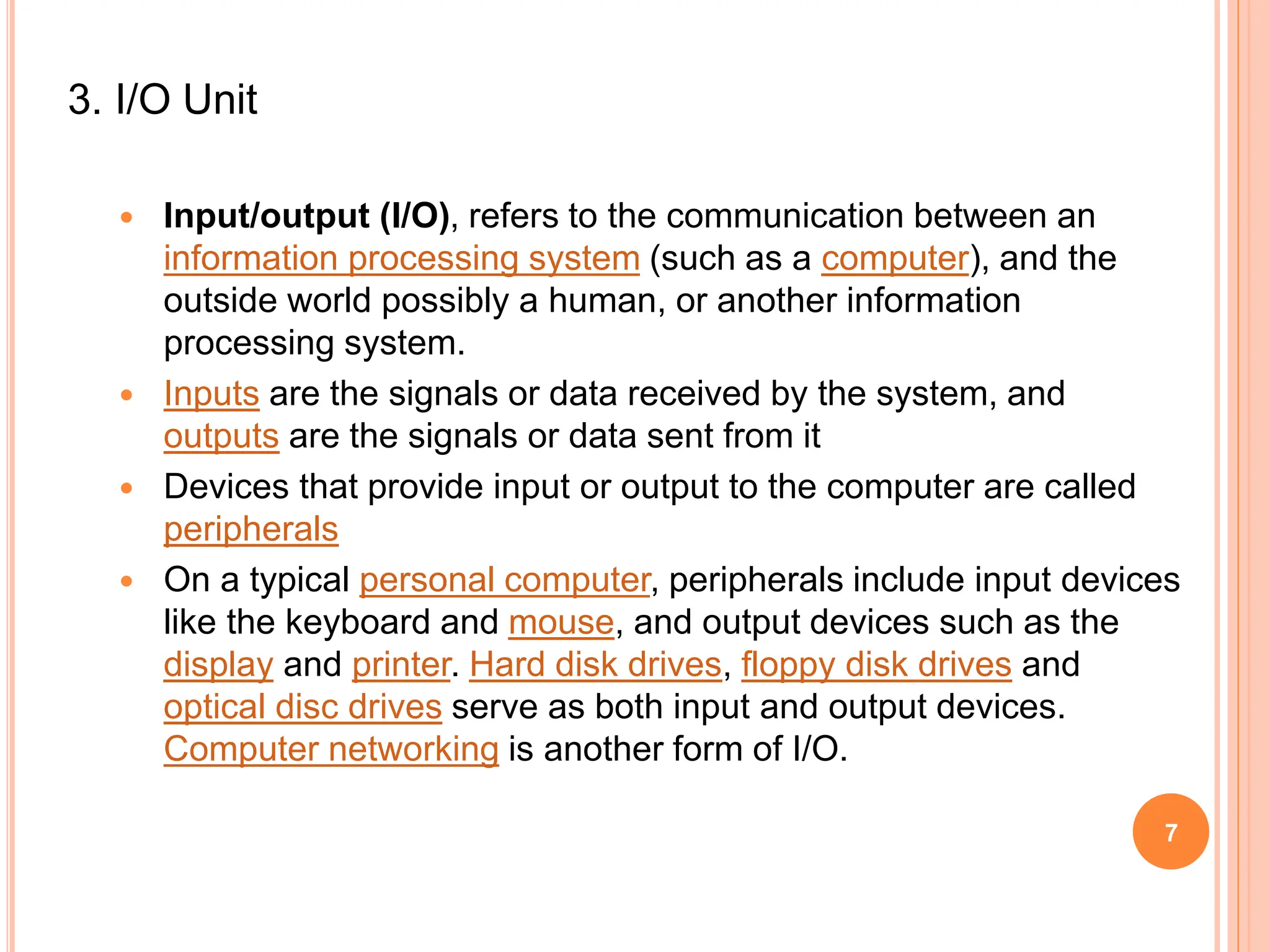 3. I/O Unit
 Input/output (I/O), refers to the communication between an
information processing system (such as a computer), and the
outside world possibly a human, or another information
processing system.
 Inputs are the signals or data received by the system, and
outputs are the signals or data sent from it
 Devices that provide input or output to the computer are called
peripherals
 On a typical personal computer, peripherals include input devices
like the keyboard and mouse, and output devices such as the
display and printer. Hard disk drives, floppy disk drives and
optical disc drives serve as both input and output devices.
Computer networking is another form of I/O.
7
 