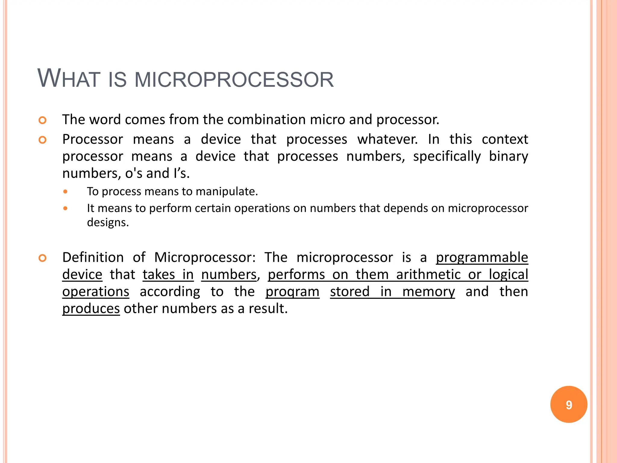 WHAT IS MICROPROCESSOR
 The word comes from the combination micro and processor.
 Processor means a device that processes whatever. In this context
processor means a device that processes numbers, specifically binary
numbers, o's and I’s.
 To process means to manipulate.
 It means to perform certain operations on numbers that depends on microprocessor
designs.
 Definition of Microprocessor: The microprocessor is a programmable
device that takes in numbers, performs on them arithmetic or logical
operations according to the proqram stored in memory and then
produces other numbers as a result.
9
 