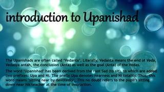 introduction to Upanishad
The Upanishads are often called ‘Vedanta‘. Literally, Vedanta means the end of Veda,
Vedasya antah, the conclusion (Anta) as well as the goal (Anta) of the Vedas.
The word ‘Upanishad’ has been derived from the root Sad (to sit), to which are added
two prefixes: Upa and Ni. The prefix Upa denotes nearness and Ni totality. Thus, this
word means ‘sitting near by devotedly’. This no doubt refers to the pupil’s sitting
down near his teacher at the time of instruction.
 