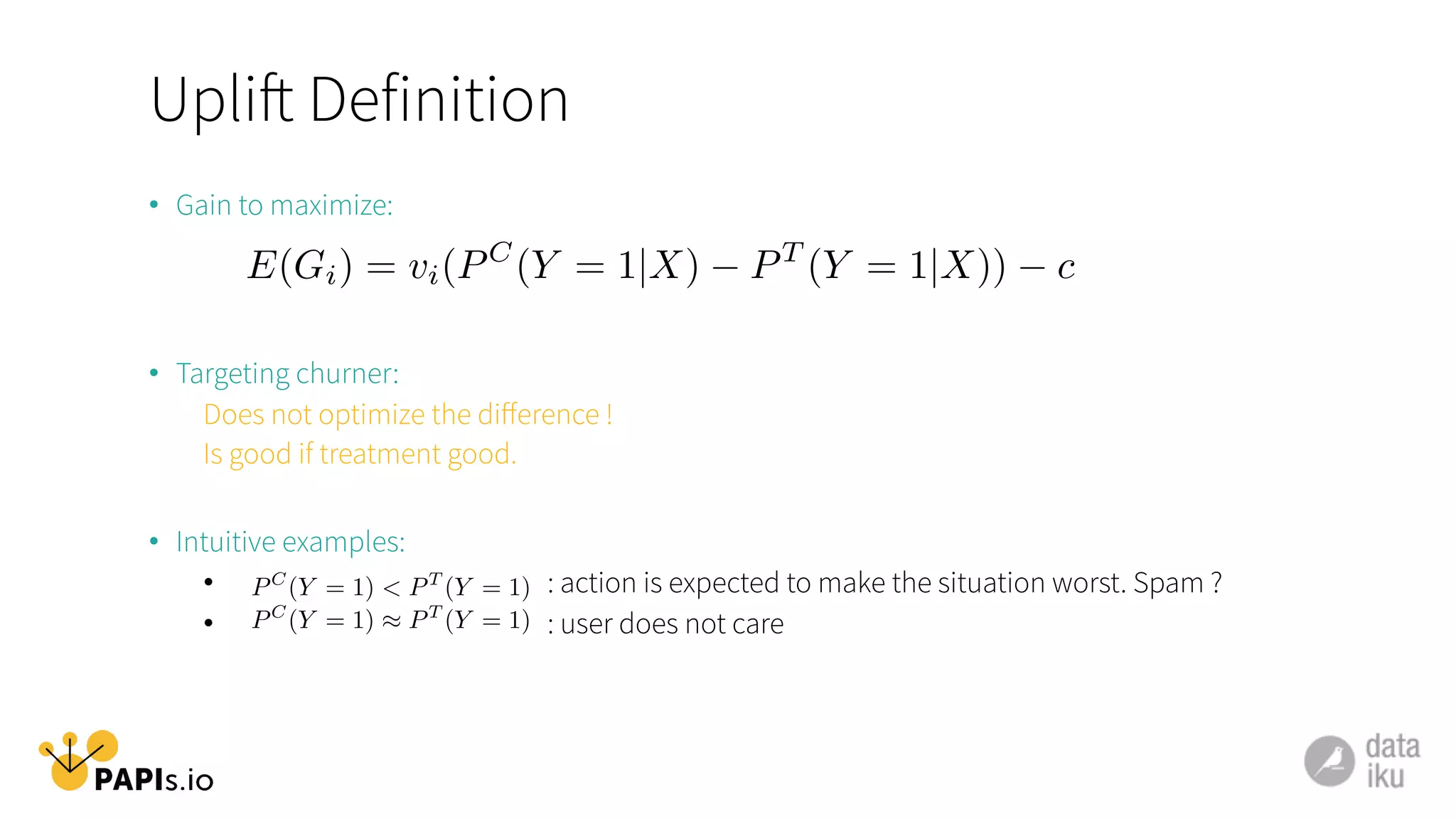 Uplift Definition
•  Gain to maximize:
•  Targeting churner:
Does not optimize the diﬀerence !
Is good if treatment good.
•  Intuitive examples:
•  : action is expected to make the situation worst. Spam ?
•  : user does not care
E(Gi) = vi(PC
(Y = 1|X) PT
(Y = 1|X)) c
PC
(Y = 1) ⇡ PT
(Y = 1)
PC
(Y = 1) < PT
(Y = 1)
 