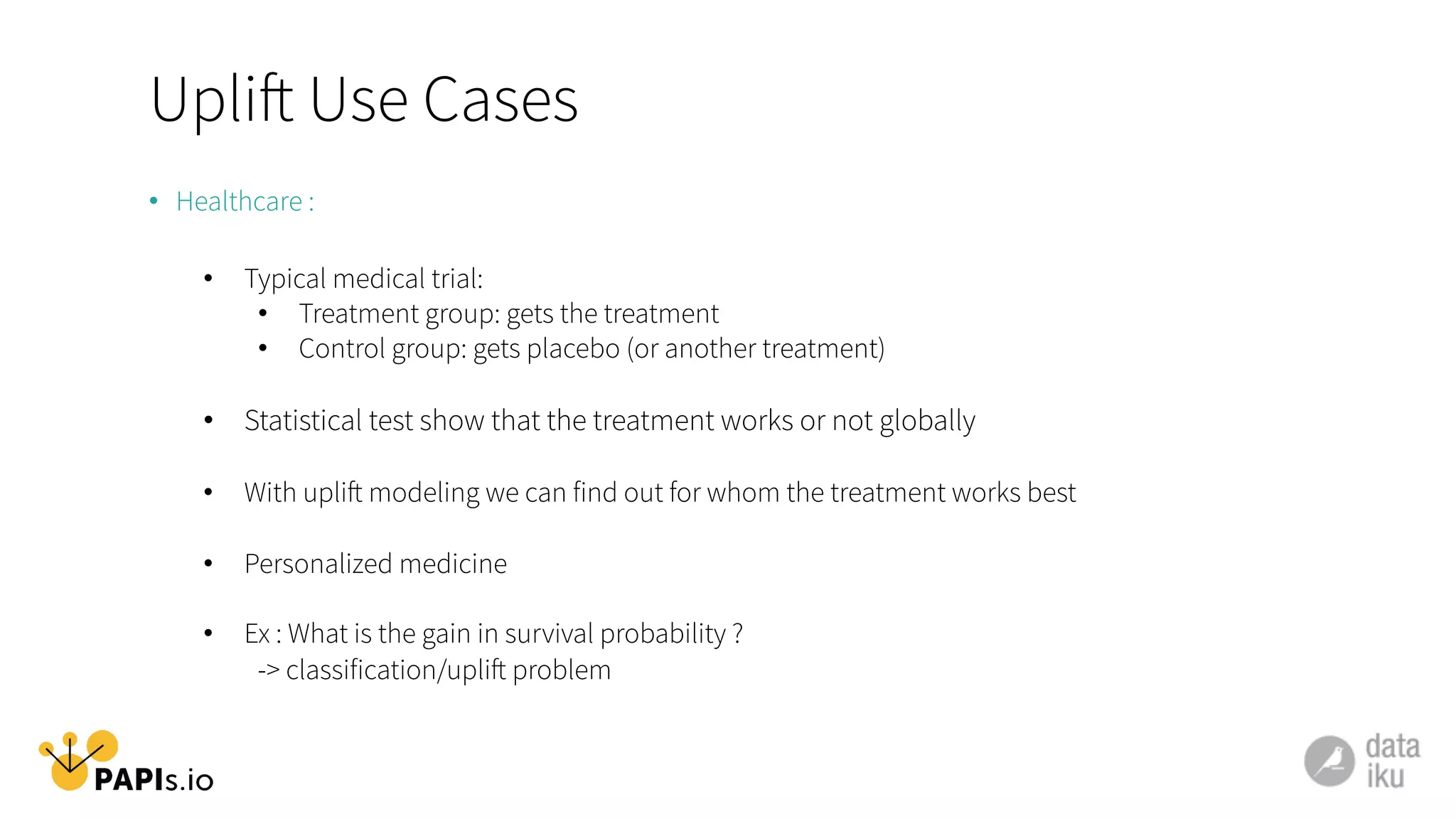 Uplift Use Cases
•  Healthcare :
•  Typical medical trial:
•  Treatment group: gets the treatment
•  Control group: gets placebo (or another treatment)
•  Statistical test show that the treatment works or not globally
•  With uplift modeling we can find out for whom the treatment works best
•  Personalized medicine
•  Ex : What is the gain in survival probability ?
-> classification/uplift problem
 