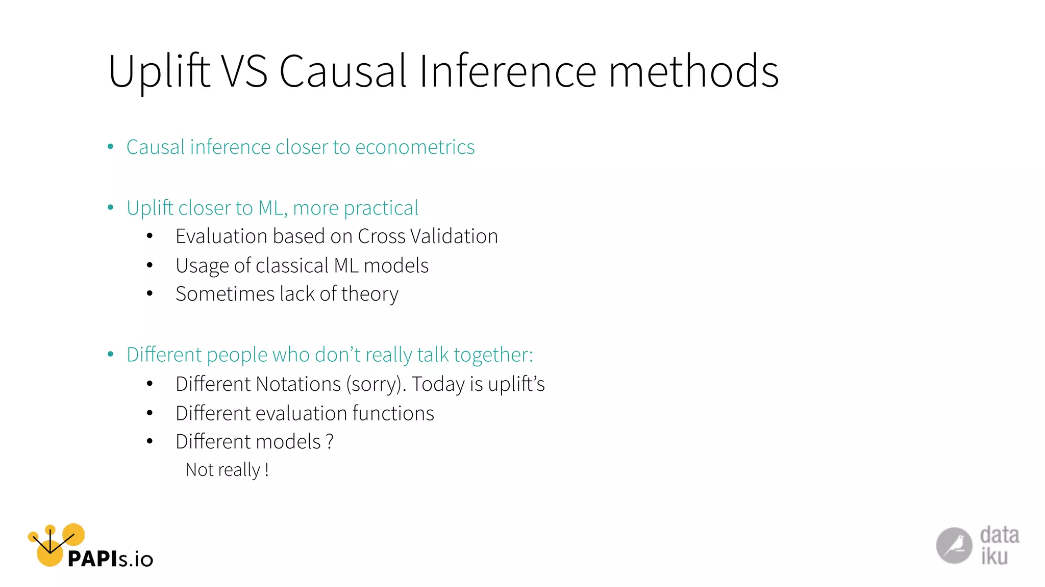 Uplift VS Causal Inference methods
•  Causal inference closer to econometrics
•  Uplift closer to ML, more practical
•  Evaluation based on Cross Validation
•  Usage of classical ML models
•  Sometimes lack of theory
•  Diﬀerent people who don’t really talk together:
•  Diﬀerent Notations (sorry). Today is uplift’s
•  Diﬀerent evaluation functions
•  Diﬀerent models ?
Not really !
 
