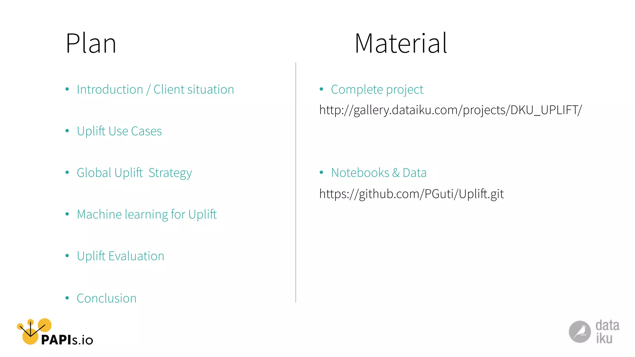 Plan
•  Introduction / Client situation
•  Uplift Use Cases
•  Global Uplift Strategy
•  Machine learning for Uplift
•  Uplift Evaluation
•  Conclusion
Material
•  Complete project
http://gallery.dataiku.com/projects/DKU_UPLIFT/
•  Notebooks & Data
https://github.com/PGuti/Uplift.git
 