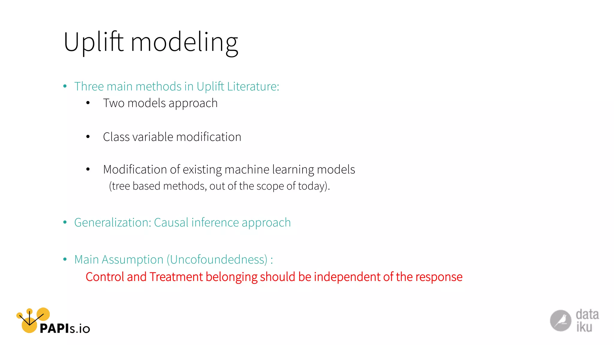 Uplift modeling
•  Three main methods in Uplift Literature:
•  Two models approach
•  Class variable modification
•  Modification of existing machine learning models
(tree based methods, out of the scope of today).
•  Generalization: Causal inference approach
•  Main Assumption (Uncofoundedness) :
Control and Treatment belonging should be independent of the response
 