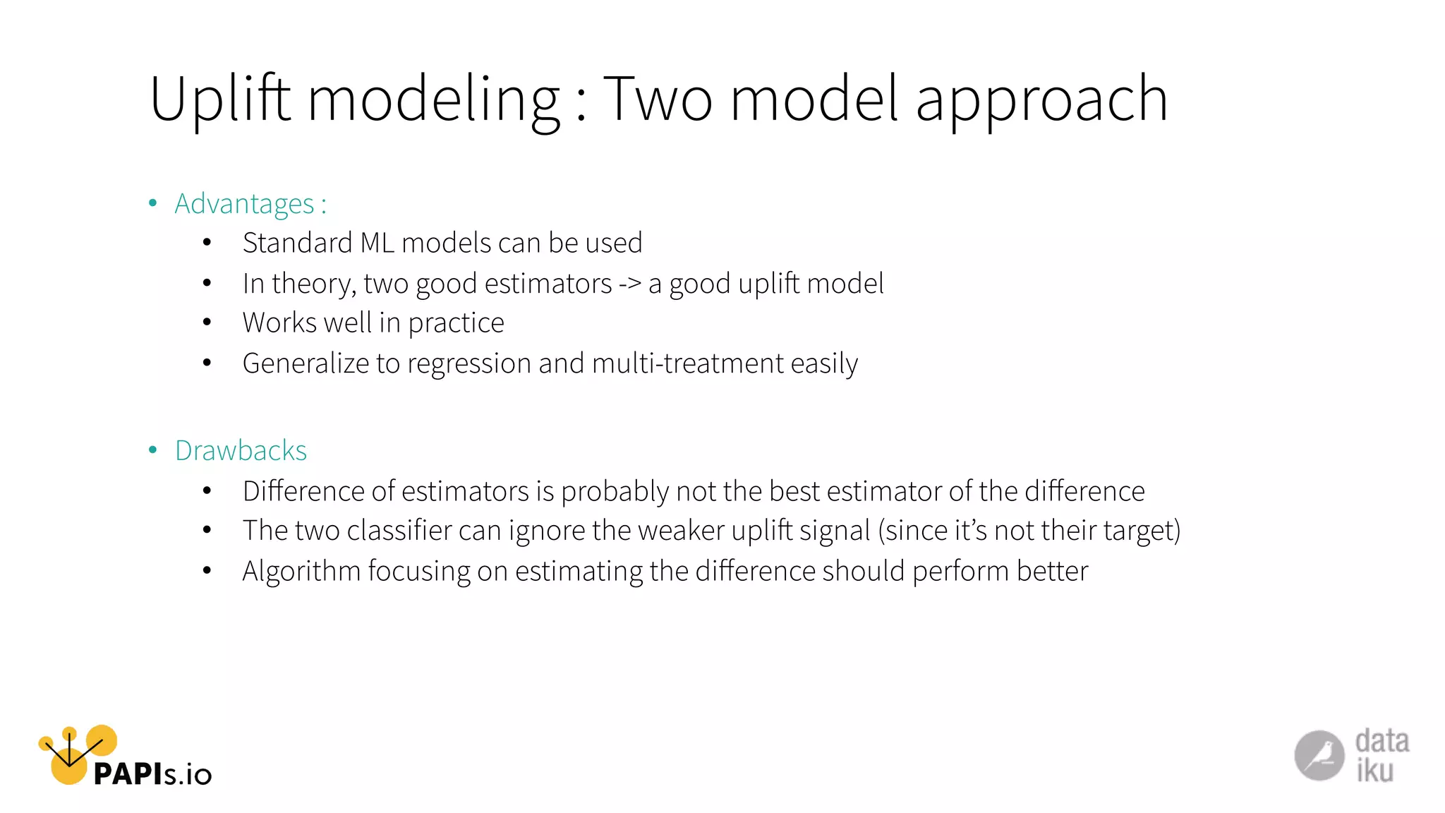 Uplift modeling : Two model approach
•  Advantages :
•  Standard ML models can be used
•  In theory, two good estimators -> a good uplift model
•  Works well in practice
•  Generalize to regression and multi-treatment easily
•  Drawbacks
•  Diﬀerence of estimators is probably not the best estimator of the diﬀerence
•  The two classifier can ignore the weaker uplift signal (since it’s not their target)
•  Algorithm focusing on estimating the diﬀerence should perform better
 