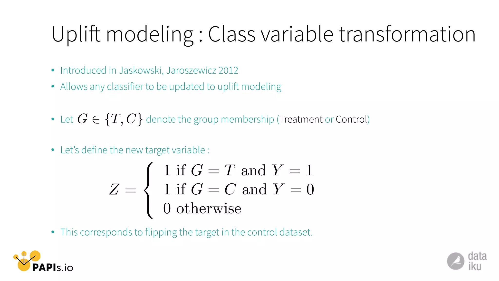 Uplift modeling : Class variable transformation
•  Introduced in Jaskowski, Jaroszewicz 2012
•  Allows any classifier to be updated to uplift modeling
•  Let denote the group membership (Treatment or Control)
•  Let’s define the new target variable :
•  This corresponds to flipping the target in the control dataset.
G 2 {T, C}
Z =
8
<
:
1 if G = T and Y = 1
1 if G = C and Y = 0
0 otherwise
 