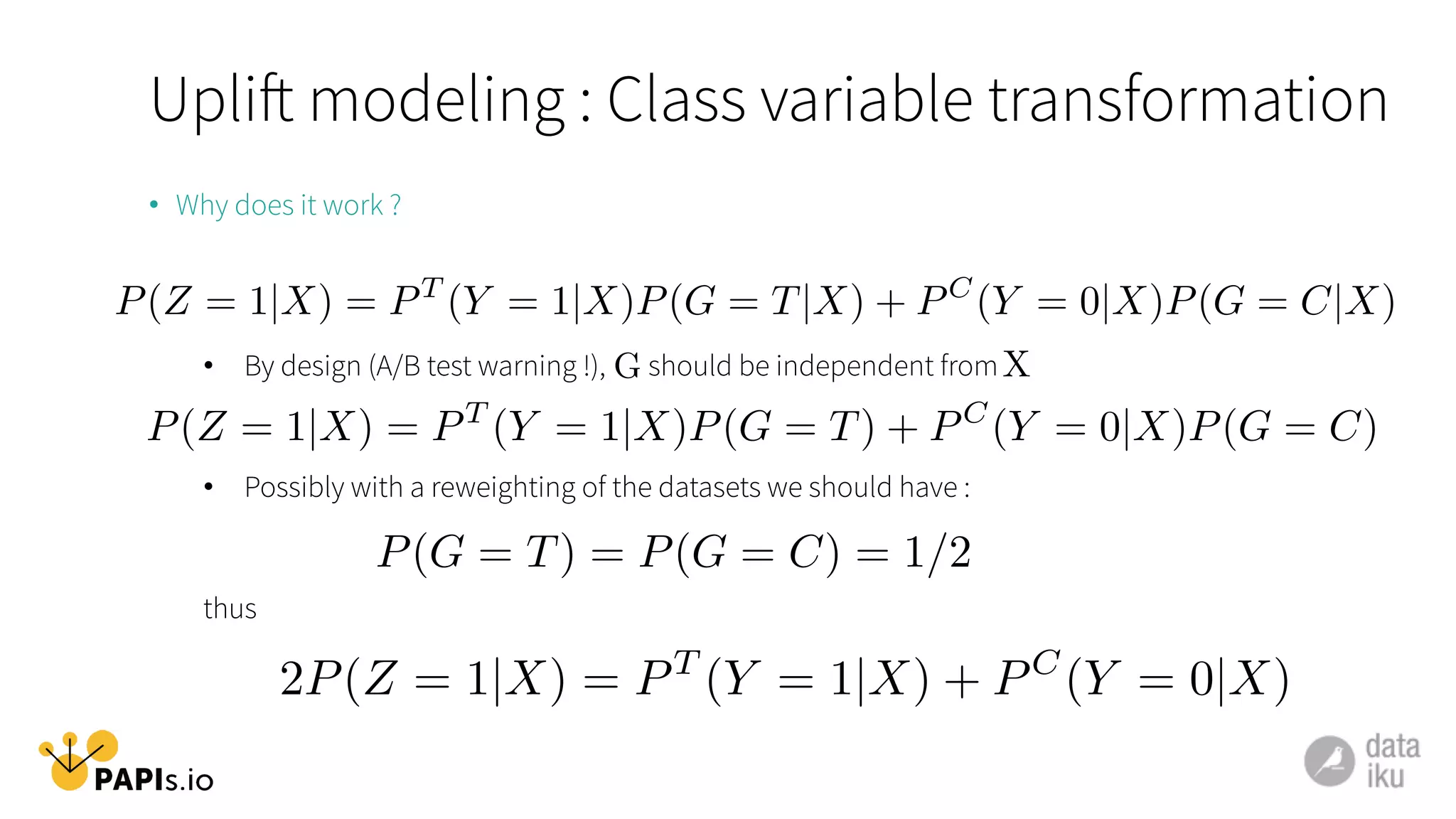 •  Why does it work ?
•  By design (A/B test warning !), should be independent from
•  Possibly with a reweighting of the datasets we should have :
thus
P(Z = 1|X) = PT
(Y = 1|X)P(G = T|X) + PC
(Y = 0|X)P(G = C|X)
P(Z = 1|X) = PT
(Y = 1|X)P(G = T) + PC
(Y = 0|X)P(G = C)
G X
P(G = T) = P(G = C) = 1/2
2P(Z = 1|X) = PT
(Y = 1|X) + PC
(Y = 0|X)
Uplift modeling : Class variable transformation
 