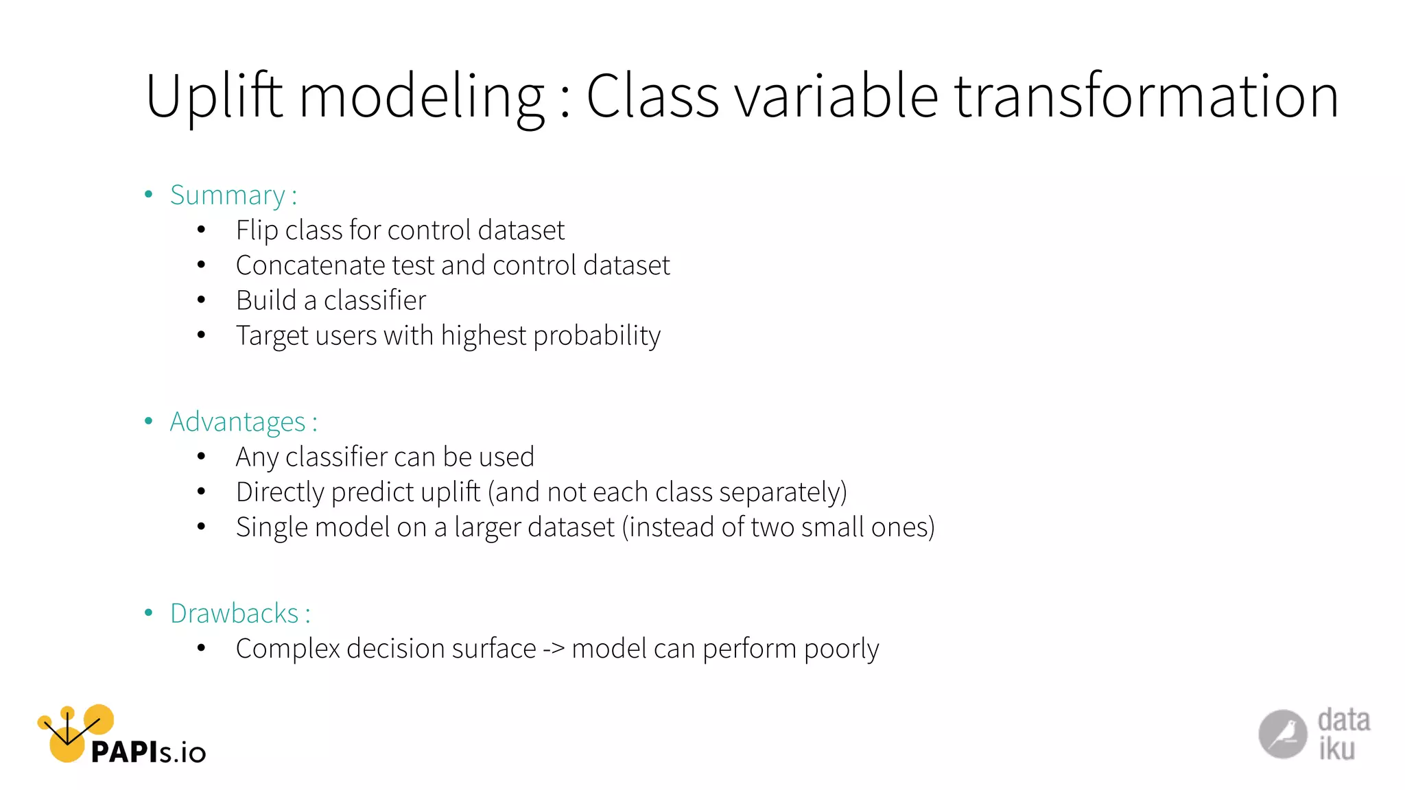 •  Summary :
•  Flip class for control dataset
•  Concatenate test and control dataset
•  Build a classifier
•  Target users with highest probability
•  Advantages :
•  Any classifier can be used
•  Directly predict uplift (and not each class separately)
•  Single model on a larger dataset (instead of two small ones)
•  Drawbacks :
•  Complex decision surface -> model can perform poorly
Uplift modeling : Class variable transformation
 