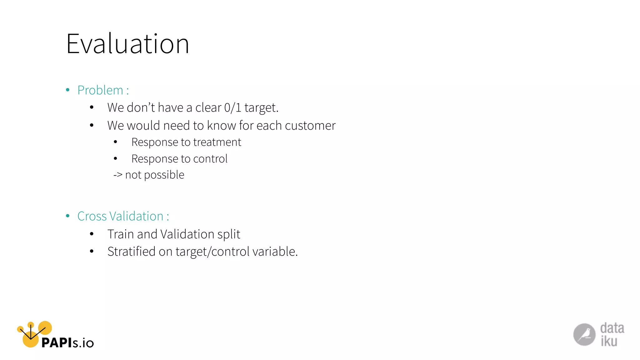 Evaluation
•  Problem :
•  We don’t have a clear 0/1 target.
•  We would need to know for each customer
•  Response to treatment
•  Response to control
-> not possible
•  Cross Validation :
•  Train and Validation split
•  Stratified on target/control variable.
 