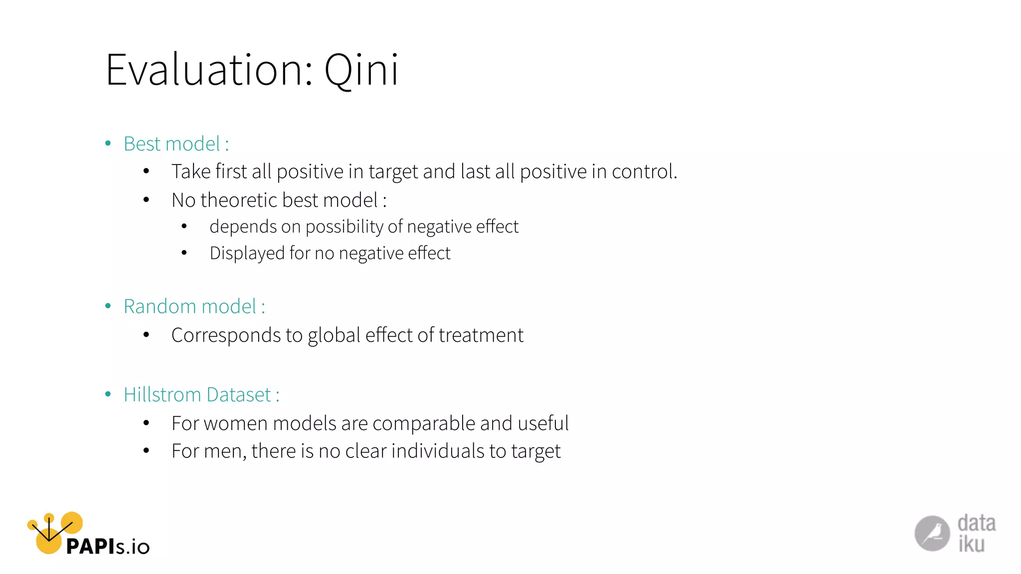 Evaluation: Qini
•  Best model :
•  Take first all positive in target and last all positive in control.
•  No theoretic best model :
•  depends on possibility of negative eﬀect
•  Displayed for no negative eﬀect
•  Random model :
•  Corresponds to global eﬀect of treatment
•  Hillstrom Dataset :
•  For women models are comparable and useful
•  For men, there is no clear individuals to target
 