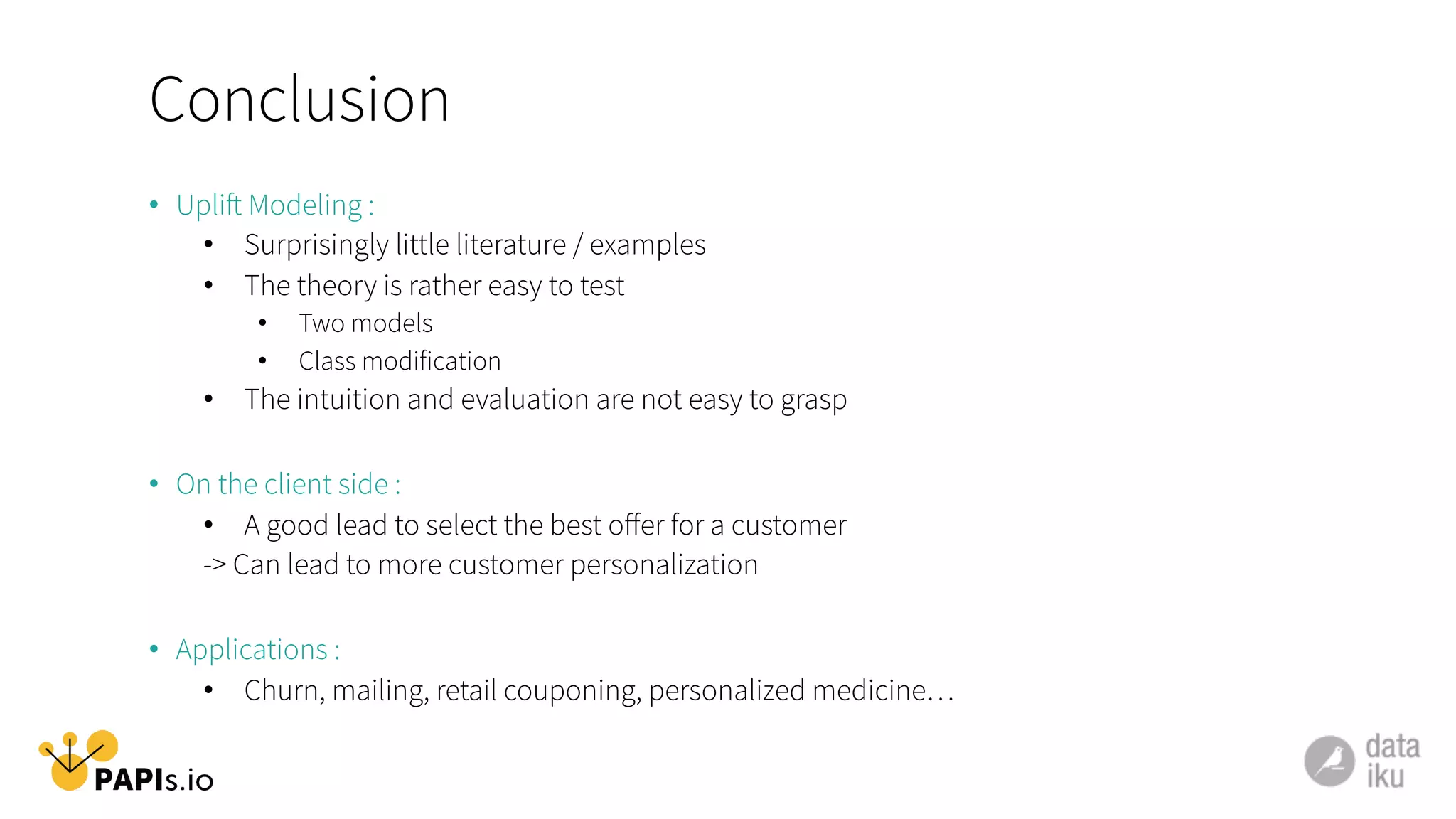 Conclusion
•  Uplift Modeling :
•  Surprisingly little literature / examples
•  The theory is rather easy to test
•  Two models
•  Class modification
•  The intuition and evaluation are not easy to grasp
•  On the client side :
•  A good lead to select the best oﬀer for a customer
-> Can lead to more customer personalization
•  Applications :
•  Churn, mailing, retail couponing, personalized medicine…
 