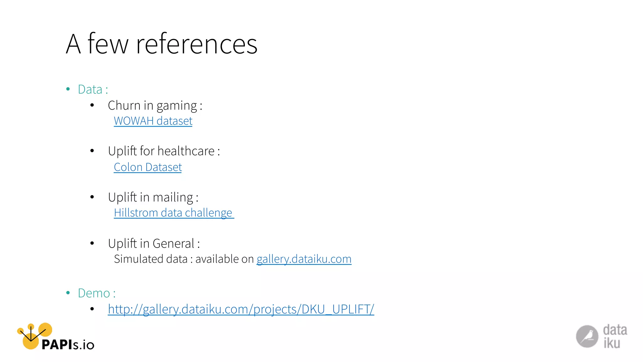 A few references
•  Data :
•  Churn in gaming :
WOWAH dataset
•  Uplift for healthcare :
Colon Dataset
•  Uplift in mailing :
Hillstrom data challenge
•  Uplift in General :
Simulated data : available on gallery.dataiku.com
•  Demo :
•  http://gallery.dataiku.com/projects/DKU_UPLIFT/
 