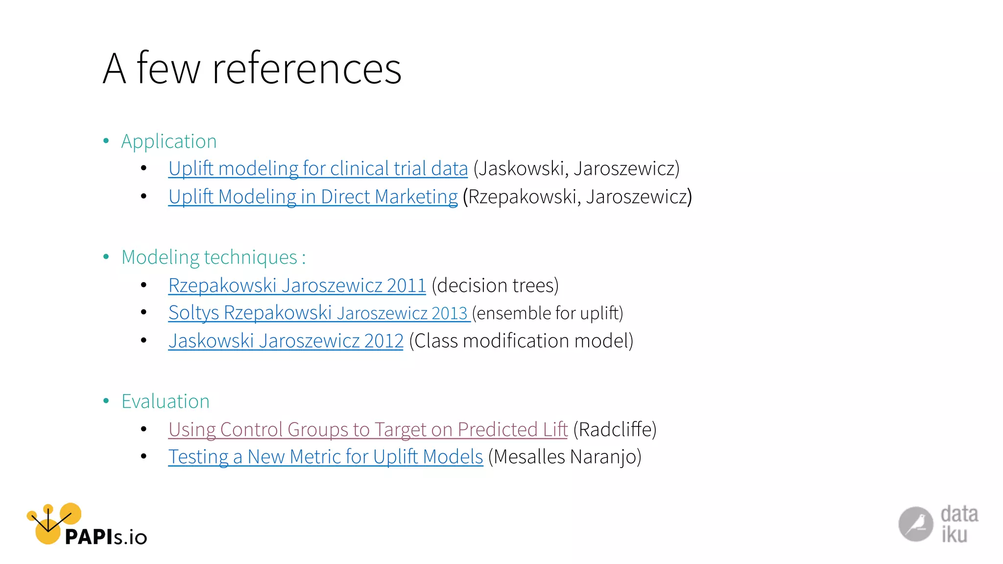 A few references
•  Application
•  Uplift modeling for clinical trial data (Jaskowski, Jaroszewicz)
•  Uplift Modeling in Direct Marketing (Rzepakowski, Jaroszewicz)
•  Modeling techniques :
•  Rzepakowski Jaroszewicz 2011 (decision trees)
•  Soltys Rzepakowski Jaroszewicz 2013 (ensemble for uplift)
•  Jaskowski Jaroszewicz 2012 (Class modification model)
•  Evaluation
•  Using Control Groups to Target on Predicted Lift (Radcliﬀe)
•  Testing a New Metric for Uplift Models (Mesalles Naranjo)
 