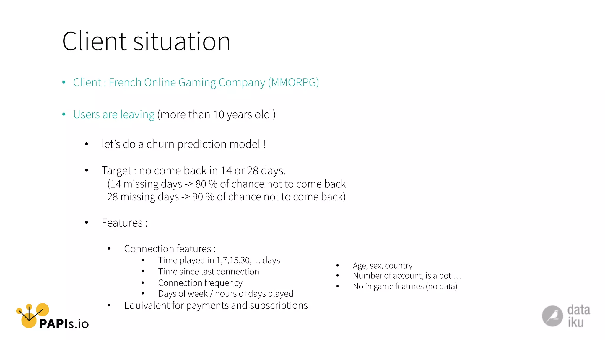 Client situation
•  Client : French Online Gaming Company (MMORPG)
•  Users are leaving (more than 10 years old )
•  let’s do a churn prediction model !
•  Target : no come back in 14 or 28 days.
(14 missing days -> 80 % of chance not to come back
28 missing days -> 90 % of chance not to come back)
•  Features :
•  Connection features :
•  Time played in 1,7,15,30,… days
•  Time since last connection
•  Connection frequency
•  Days of week / hours of days played
•  Equivalent for payments and subscriptions
•  Age, sex, country
•  Number of account, is a bot …
•  No in game features (no data)
	
  
	
  
 