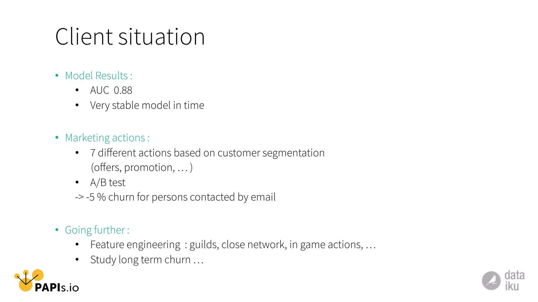 Client situation
•  Model Results :
•  AUC 0.88
•  Very stable model in time
•  Marketing actions :
•  7 diﬀerent actions based on customer segmentation
(oﬀers, promotion, … )
•  A/B test
-> -5 % churn for persons contacted by email
•  Going further :
•  Feature engineering : guilds, close network, in game actions, …
•  Study long term churn …
 
