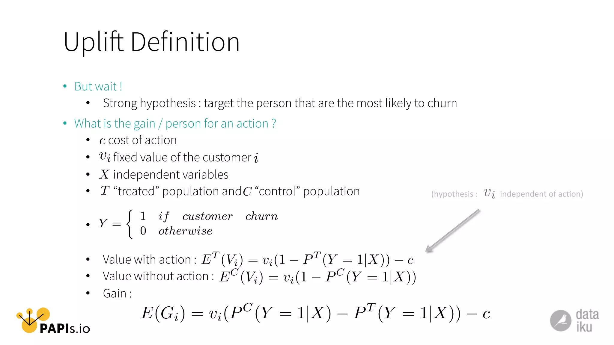 Uplift Definition
•  But wait !
•  Strong hypothesis : target the person that are the most likely to churn
•  What is the gain / person for an action ?
•  cost of action
•  fixed value of the customer
•  independent variables
•  “treated” population and “control” population
• 
•  Value with action :
•  Value without action :
•  Gain :
c
vi i
X
T C
Y =
⇢
1 if customer churn
0 otherwise
ET
(Vi) = vi(1 PT
(Y = 1|X)) c
EC
(Vi) = vi(1 PC
(Y = 1|X))
E(Gi) = vi(PC
(Y = 1|X) PT
(Y = 1|X)) c
vi(hypothesis	
  :	
  	
  	
  	
  	
  	
  	
  	
  	
  	
  	
  independent	
  of	
  ac1on)	
  	
  
 