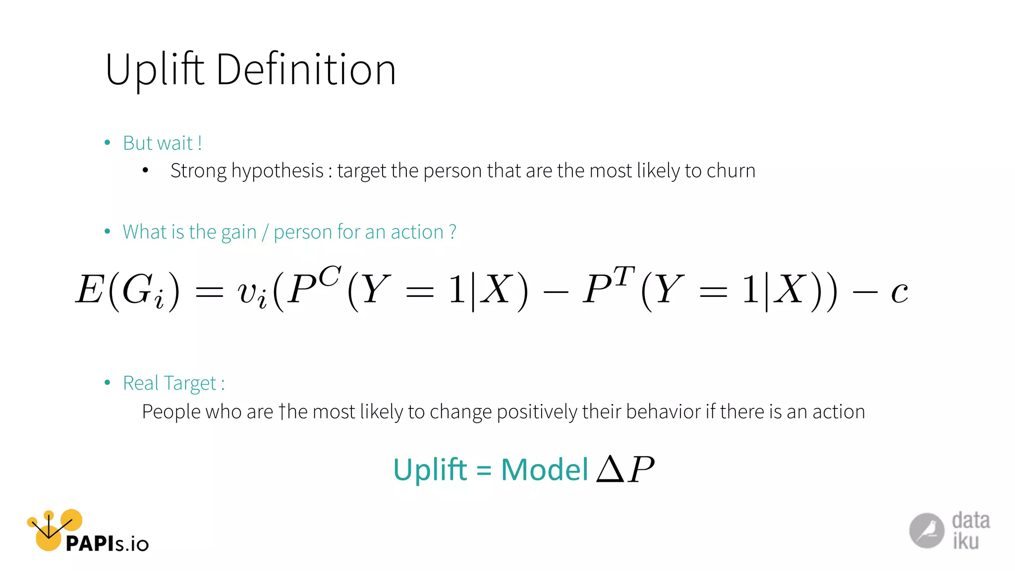Uplift Definition
•  But wait !
•  Strong hypothesis : target the person that are the most likely to churn
•  What is the gain / person for an action ?
•  Real Target :
People who are †he most likely to change positively their behavior if there is an action
Upli5	
  =	
  Model	
  
E(Gi) = vi(PC
(Y = 1|X) PT
(Y = 1|X)) c
P
 