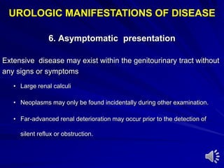 6. Asymptomatic presentation
Extensive disease may exist within the genitourinary tract without
any signs or symptoms
• Large renal calculi
• Neoplasms may only be found incidentally during other examination.
• Far-advanced renal deterioration may occur prior to the detection of
silent reflux or obstruction.
UROLOGIC MANIFESTATIONS OF DISEASE
 