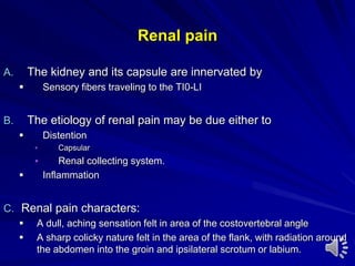 Renal pain
A. The kidney and its capsule are innervated by
 Sensory fibers traveling to the TI0-LI
B. The etiology of renal pain may be due either to
 Distention
 Capsular
 Renal collecting system.
 Inflammation
C. Renal pain characters:
 A dull, aching sensation felt in area of the costovertebral angle
 A sharp colicky nature felt in the area of the flank, with radiation around
the abdomen into the groin and ipsilateral scrotum or labium.
 
