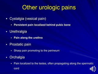 Other urologic pains
 Cystalgia (vesical pain)
 Persistent pain localized behind pubic bone
 Urethralgia
 Pain along the urethra
 Prostatic pain
 Sharp pain promoting to the perineum
 Orchalgia
 Pain localized to the testes, often propagating along the spermatic
cord
 