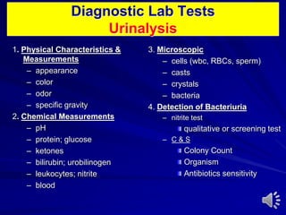 Diagnostic Lab Tests
Urinalysis
1. Physical Characteristics &
Measurements
– appearance
– color
– odor
– specific gravity
2. Chemical Measurements
– pH
– protein; glucose
– ketones
– bilirubin; urobilinogen
– leukocytes; nitrite
– blood
3. Microscopic
– cells (wbc, RBCs, sperm)
– casts
– crystals
– bacteria
4. Detection of Bacteriuria
– nitrite test
qualitative or screening test
– C & S
Colony Count
Organism
Antibiotics sensitivity
 