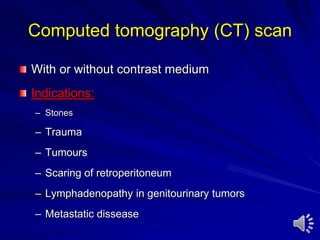 Computed tomography (CT) scan
With or without contrast medium
Indications:
– Stones
– Trauma
– Tumours
– Scaring of retroperitoneum
– Lymphadenopathy in genitourinary tumors
– Metastatic dissease
 