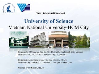 Short introduction about


          University of Science
Vietnam National University-HCM City



    Campus 1: 227 Nguyen Van Cu Str., District 5, Hochiminh City, Vietnam
    Phone: (+84.8) 38.353.193 - Fax: (+84.8) 38.350.096

    Campus 2: Linh Trung ward, Thu Duc District, HCMC
    Phone: (84.8) 38962823 – 38967366 - Fax: (84.8) 38967365

    Wesite: www.hcmus.edu.vn
 