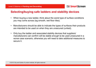 Level 2 Diploma in Painting an Decorating
© 2013 City and Guilds of London Institute. All rights reserved.
Level 2 Diploma in Painting and Decorating
Selecting/buying safe ladders and stability devices
•  When buying a new ladder, think about the worst type of surface conditions
you may come across (eg smooth, wet floor tiles).
•  Manufacturers should be able to indicate the types of surfaces their products
are intended to be used on when they are unsecured (untied).
•  Only buy the ladder and associated stability devices that suppliers/
manufacturers can confirm will be stable enough to be used unsecured in a
worse case scenario, otherwise you will need to take additional measures to
secure it.
 
