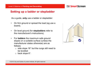 Level 2 Diploma in Painting an Decorating
© 2013 City and Guilds of London Institute. All rights reserved.
Level 2 Diploma in Painting and Decorating
As a guide, only use a ladder or stepladder:
•  On firm ground or spread the load (eg use a
board).
•  On level ground (for stepladders refer to
the manufacturer's instructions).
•  For ladders the maximum safe ground
slopes on a suitable surface (unless the
manufacturer states otherwise) are as
follows:
o  side slope 16° but the rungs still need to
be levelled
o  back slope 6°.
Setting up a ladder or stepladder
 