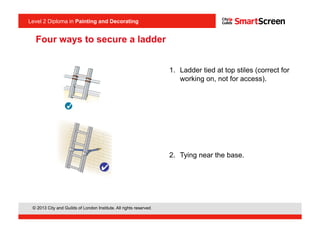 Level 2 Diploma in Painting an Decorating
© 2013 City and Guilds of London Institute. All rights reserved.
Level 2 Diploma in Painting and Decorating
Four ways to secure a ladder
1.  Ladder tied at top stiles (correct for
working on, not for access).
2.  Tying near the base.
<I1.6>
 