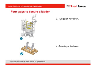 Level 2 Diploma in Painting an Decorating
© 2013 City and Guilds of London Institute. All rights reserved.
Level 2 Diploma in Painting and Decorating
Four ways to secure a ladder
3. Tying part-way down.
4. Securing at the base.
<I1.9>
<I1.10>
 